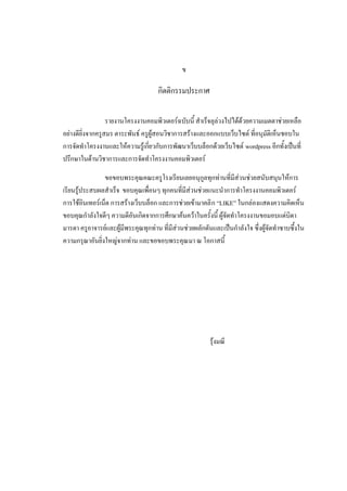 ข

                                     กิตติกรรมประกาศ

                  รายงานโครงงานคอมพิวเตอร์ฉบับนี้ สาเร็จลุล่วงไปได้ด้วยความเมตตาช่วยเหลือ
อย่างดียิ่งจากครูสมร ตาระพันธ์ ครูผู้สอนวิชาการสร้างและออกแบบเว็บไซต์ ที่อนุมัติเห็นชอบใน
การจัดทาโครงงานและให้ความรู้เกี่ยวกับการพัฒนาเว็บบล็อกด้วยเว็บไซต์ wordpress อีกทั้งเป็นที่
ปรึกษาในด้านวิชาการและการจัดทาโครงงานคอมพิวเตอร์

                ขอขอบพระคุณคณะครูโรงเรียนเลยอนุกูลทุกท่านที่มีส่วนช่วยสนับสนุนให้การ
เรียนรู้ประสบผลสาเร็จ ขอบคุณเพื่อนๆ ทุกคนที่มีส่วนช่วยแนะนาการทาโครงงานคอมพิวเตอร์
การใช้อินเทอร์เน็ต การสร้างเว็บบล็อก และการช่วยเข้ามาคลิ ก “LIKE” ในกล่องแสดงความคิดเห็น
ขอบคุณกาลังใจดีๆ ความดีอันเกิดจากการศึกษาค้นคว้าในครั้งนี้ ผู้จัดทาโครงงานขอมอบแด่บิดา
มารดา ครูอาจารย์และผู้มีพระคุณทุกท่าน ที่มีส่วนช่วยผลักดันและเป็นกาลังใจ ซึ่งผู้จัดทาซาบซึ้งใน
ความกรุณาอันยิ่งใหญ่จากท่าน และขอขอบพระคุณ มา ณ โอกาสนี้




                                                         รุ้งมณี
 