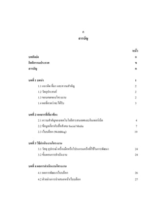 ค
                                          สารบัญ

                                                                       หน้า
บทคัดย่อ                                                                ก
กิตติกรรมประกาศ                                                         ข
สารบัญ                                                                  ค

บทที่ 1 บทนา                                                            1
         1.1 แนวคิด ที่มา และความสาคัญ                                  2
         1.2 วัตถุประสงค์                                               2
         1.3 ขอบเขตของโครงงาน                                           2
         1.4 ผลที่คาดว่าจะได้รับ                                        3

บทที่ 2 เอกสารที่เกี่ยวข้อง
         2.1 ความสาคัญของเทคโนโลยีสารสนเทศและอินเทอร์เน็ต                4
         2.2 ข้อมูลเกี่ยวกับสื่อสังคม Social Media                       7
         2.3 เว็บบล็อก (WebBlog)                                        19

บทที่ 3 วิธีดาเนินงานโครงงาน
         3.1 วัสดุ อุปกรณ์ เครื่องมือหรือโปรแกรมหรือที่ใช้ในการพัฒนา    24
         3.2 ขั้นตอนการดาเนินงาน                                        24

บทที่ 4 ผลการดาเนินงานโครงงาน
        4.1 ผลการพัฒนาเว็บบล็อก                                         26
        4.2 ตัวอย่างการนาเสนอหน้าเว็บบล็อก                              27
 
