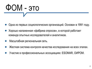 ФОМ - это
Одна из первых социологических организаций. Основан в 1991 году.
Хорошо налаженная «фабрика опросов», в которой работает
команда опытных исследователей и аналитиков.
Масштабная региональная сеть.
Жесткая система контроля качества исследования на всех этапах.
Участие в профессиональных ассоциациях: ESОMAR, ОИРОМ.



                                                                 2
 