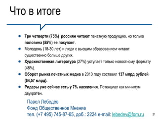 Что в итоге
   Три четверти (75%) россиян читают печатную продукцию, но только
   половина (55%) ее покупает.
   Молодежь (18-30 лет) и люди с высшим образованием читают
   существенно больше других.
   Художественная литература (27%) уступает только новостному формату
   (48%).
   Оборот рынка печатных медиа в 2010 году составил 137 млрд рублей
   ($4,57 млрд).
   Ридеры уже сейчас есть у 7% населения. Потенциал как минимум
   двукратен.
    Павел Лебедев
    Фонд Общественное Мнение
    тел. (+7 495) 745-87-65, доб.: 2224 e-mail: lebedev@fom.ru          21
 