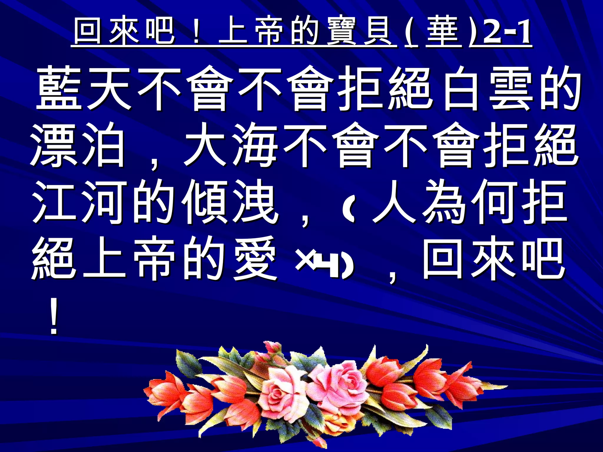 回來吧！上帝的寶貝 ( 華 )2-1 藍天不會不會拒絕白雲的漂泊，大海不會不會拒絕江河的傾洩， ( 人為何拒絕上帝的愛 ×4) ，回來吧！ 