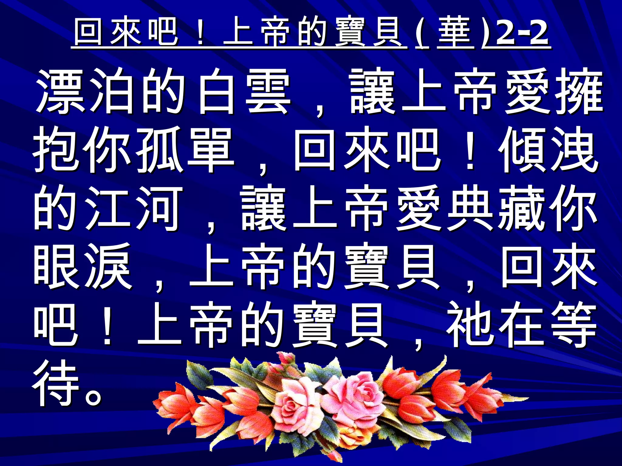回來吧！上帝的寶貝 ( 華 )2-2 漂泊的白雲，讓上帝愛擁抱你孤單，回來吧！傾洩的江河，讓上帝愛典藏你眼淚，上帝的寶貝，回來吧！上帝的寶貝，祂在等待。 