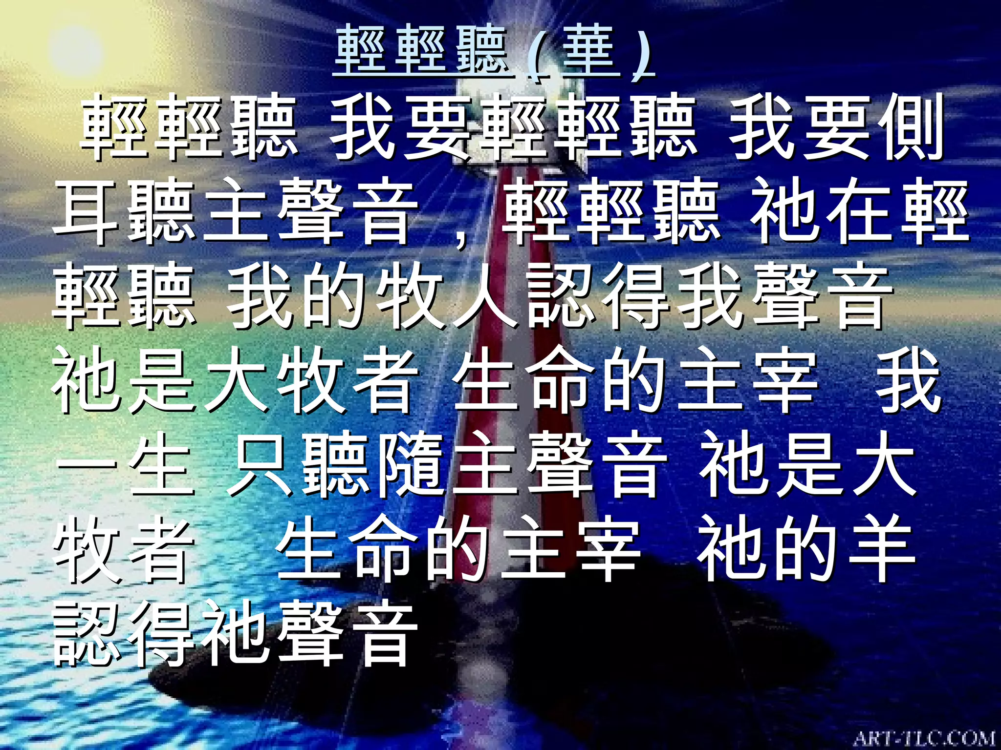 輕輕聽 ( 華 ) 輕輕聽 我要輕輕聽 我要側耳聽主聲音，輕輕聽 祂在輕輕聽 我的牧人認得我聲音 祂是大牧者 生命的主宰  我一生 只聽隨主聲音 祂是大牧者  生命的主宰  祂的羊認得祂聲音 