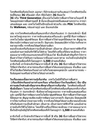 โทรศัพท์มือถือรุ่นใหม่ๆ ออกมา ก็มักจะต้องถามกันเสมอว่าโทรศัพท์รุ่นนั้น
รุ่นนีรับรอง 3G หรือเปล่า ทังๆ ทียังไม่รู้วา 3G คืออะไร
      ้                     ้    ่         ่
3G หรือ Third Generation เป็นเทคโนโลยีการสื่อสารไร้สายในยุคที่ 3
โดยอุปกรณ์การสื่อสารยุคที่ 3 นั้นจะเป็นอุปกรณ์ที่ผสมผสานระหว่าง การนำา
เสนอข้อมูล และ เทคโนโลยีในปัจจุบันเข้าด้วยกัน เช่น PDA โทรศัพท์มือ
ถือ Walkman, กล้องถ่ายรูป และ อินเทอร์เน็ต

เช่น จากโทรศัพท์เคลื่อนที่ยุคแรกที่เราเรียกกันเล่นๆ ว่า รุ่นกระติกนำ้า ซึ่งมี
ขนาดใหญ่ เ ทอะทะ ราคาหลั ก แสนต่ อ เครื่ อ งแล้ ว ยุ ค ที่ 2 คื อ การพั ฒ นา
เทคโนโลยี ม าสู่ ยุ ค ดิ จิ ต อล ซึ่ ง การสื่ อ สารไร้ ส ายยุ ค นี้ มี คุ ณ ภาพ สั ญ ญาณ
ชั ด เจนมี ก ารพั ฒ นาอย่ า งรวดเร็ ว มี ลู ก เล่ น มี คุ ณ สมบั ติ ก ารใช้ ง านที่ ห ลาก
หลายมากขึ้น จากที่เคยใช้พูดได้อย่างเดียว
ตอนนี้ จ ะส่ ง หรื อ รั บ ข้ อ ความเป็ น ตั ว อั ก ษร เป็ น ภาพ เป็ น ภาพกราฟฟิ ก ก็ ไ ด้
แถมยังถ่ายภาพบั นทึกวี ดีโ อได้ด้วย โดยที่ตัวเครื่ อ งก็ มี ข นาดเล็ ก ลง ราคา
ย่ อ มเยามากขึ้ น จนแทบทุ ก คนมี ไ ว้ ใ ช้ เ องได้ ซึ่ ง เป็ น สิ่ ง สำา คั ญ ที่ ทำา ให้ ก าร
สื่ อ สารไร้ ส ารได้ รั บ ความนิ ย มมากขึ้ น อย่ า งมหาศาล จนในปั จ จุ บั น มี ผู้ ใ ช้
โทรศัพท์เคลื่อนที่ทวโลกอยู่กว่า 1,500 ล้านคนที่เดียว
                          ั่
มาถึงวันนี้ เราใกล้จะถึงวิวัฒนาการขั้นที่ 3 หรือ 3G ซึ่งการสื่อสารไร้สารจะ
ไร้ขีดจำากัดจริงๆ สามารถรองรับการสื่อสารได้แทบทุกรูปแบบ ทั้งเสียง และ
ที่ไม่ใช่เสียงได้พร้อมกันอย่างราบรื่นไม่สะดุดหยุดชะงัก และสามารถส่ง –
รับข้อมูลผ่านเครือข่ายไร้สายได้อย่างรวดเร็ว

ในเรื่องของเนื้อหาความรู้เกี่ยวกับ เทคโนโลยีทใช้ในการสื่อสาร
                                                     ี่
 (เรื่องที่นั กเรียนนำา มาทำา บทเรี ยน หรื อเนื้อ หาในเว็ บบล็อ ก) นั้น เป็ น
ความสนใจส่วนตัวที่อยากจะศึกษาเรื่องราวเกี่ยวกับ โทรศัพท์เคลื่อนที่
ซึ่งมีเนื้อหา ในตลาดโทรศัพท์เคลื่อนที่โทรศัพท์เคลื่อนที่ยุคแรกที่เราเรียก
กันเล่นๆ ว่า รุ่นกระติกนำ้า ซึ่งมีขนาดใหญ่เทอะทะ ราคาหลักแสนต่อเครื่อง
แล้ว ยุคที2 คือการพัฒนาเทคโนโลยีมาสู่ยุคดิจิตอล ซึ่งการสื่อสารไร้สายยุค
            ่
นี้มีคุณภาพ สัญญาณชัดเจนมีการพัฒนาอย่างรวดเร็ว มีลูกเล่น มีคุณสมบัติ
การใช้งานที่หลากหลายมากขึ้น จากที่เคยใช้พูดได้อย่างเดียวตอนนี้จะส่ง
หรือ รับข้ อความเป็ นตั วอั กษร เป็นภาพ เป็ น ภาพกราฟฟิ ก ก็ ไ ด้ แถมยั งถ่ าย
ภาพบันทึกวีดีโอได้ด้วย โดยที่ตัวเครื่องก็มีขนาดเล็กลง ราคาย่อมเยามาก
ขึ้นในปัจจุบันมีผู้ใช้โทรศัพท์เคลื่อนที่ทวโลกอยู่กว่า 1,500 ล้านคนที่เดียว
                                         ั่

มาถึงวันนี้ เราใกล้จะถึงวิวัฒนาการขั้นที่ 3 หรือ 3G ซึ่งการสื่อสารไร้สารจะ
ไร้ขีดจำากัดจริงๆ สามารถรองรับการสื่อสารได้แทบทุกรูปแบบ ทั้งเสียง และ
 