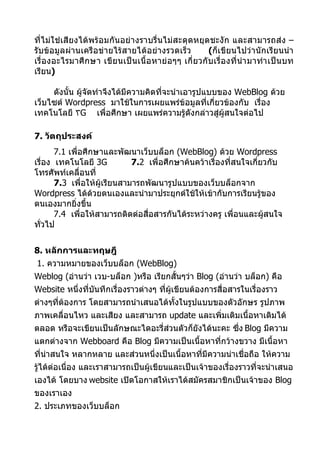 ที่ไม่ใช่เสียงได้พร้อมกันอย่างราบรื่นไม่สะดุดหยุดชะงัก และสามารถส่ง –
รับข้อมูลผ่านเครือข่ายไร้สายได้อย่างรวดเร็ว            (ก็เขียนไปว่านักเรียนนำา
เรื่องอะไรมาศึ กษา เขี ยนเป็ นเนื้อ หาย่ อๆๆ เกี่ ยวกั บเรื่อ งที่นำา มาทำา เป็นบท
เรียน)

     ดังนั้น ผู้จัดทำาจึงได้มีความคิดที่จะนำาเอารูปแบบของ WebBlog ด้วย
เว็บไซต์ Wordpress มาใช้ในการเผยแพร่ข้อมูลที่เกี่ยวข้องกับ เรื่อง
เทคโนโลยี ٣G เพื่อศึกษา เผยแพร่ความรู้ดังกล่าวสู่ผู้สนใจต่อไป

7. วัตถุประสงค์
       7.1 เพื่อศึกษาและพัฒนาเว็บบล็อก (WebBlog) ด้วย Wordpress
เรื่อง เทคโนโลยี 3G           7.2 เพื่อศึกษาค้นคว้าเรื่องที่สนใจเกี่ยวกับ
โทรศัพท์เคลื่อนที่
       7.3 เพื่อให้ผู้เรียนสามารถพัฒนารูปแบบของเว็บบล็อกจาก
Wordpress ได้ด้วยตนเองและนำามาประยุกต์ใช้ให้เข้ากับการเรียนรู้ของ
ตนเองมากยิ่งขึ้น
       7.4 เพื่อให้สามารถติดต่อสื่อสารกันได้ระหว่างครู เพื่อนและผู้สนใจ
ทัวไป
  ่


8. หลักการและทฤษฎี
1. ความหมายของเว็บบล็อก (WebBlog)
Weblog (อ่านว่า เวบ-บล็อก )หรือ เรียกสั้นๆว่า Blog (อ่านว่า บล็อก) คือ
Website หนึ่งทีบันทึกเรื่องราวต่างๆ ที่ผู้เขียนต้องการสื่อสารในเรื่องราว
               ่
ต่างๆที่ต้องการ โดยสามารถนำาเสนอได้ทั้งในรูปแบบของตัวอักษร รูปภาพ
ภาพเคลื่อนไหว และเสียง และสามารถ update และเพิ่มเติมเนื้อหาเดิมได้
ตลอด หรือจะเขียนเป็นลักษณะไดอะรี่ส่วนตัวก็ยังได้นะคะ ซึ่ง Blog มีความ
แตกต่างจาก Webboard คือ Blog มีความเป็นเนื้อหาที่กว้างขวาง มีเนื้อหา
ที่นาสนใจ หลากหลาย และส่วนหนึ่งเป็นเนื้อหาที่มีความน่าเชื่อถือ ให้ความ
    ่
รู้ได้ต่อเนื่อง และเราสามารถเป็นผู้เขียนและเป็นเจ้าของเรื่องราวที่จะนำาเสนอ
เองได้ โดยบาง website เปิดโอกาสให้เราได้สมัครสมาชิกเป็นเจ้าของ Blog
ของเราเอง
2. ประเภทของเว็บบล็อก
 