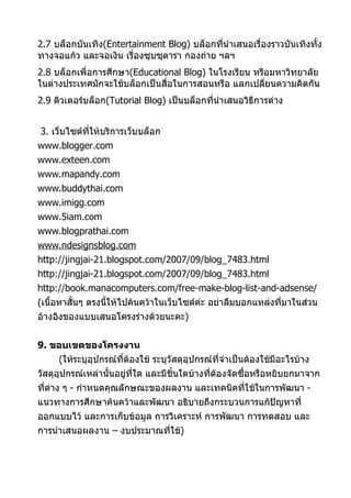 2.7 บล็อกบันเทิง(Entertainment Blog) บล็อกทีนำาเสนอเรื่องราวบันเทิงทั้ง
                                             ่
ทางจอแก้ว และจอเงิน เรื่องซุบซุดารา กองถ่าย ฯลฯ
2.8 บล็อกเพื่อการศึกษา(Educational Blog) ในโรงเรียน หรือมหาวิทยาลัย
ในต่างประเทศมักจะใช้บล็อกเป็นสื่อในการสอนหรือ แลกเปลี่ยนความคิดกัน
2.9 ติวเตอร์บล็อก(Tutorial Blog) เป็นบล็อกที่นำาเสนอวิธีการต่าง


3. เว็บไซต์ทให้บริการเว็บบล็อก
            ี่
www.blogger.com
www.exteen.com
www.mapandy.com
www.buddythai.com
www.imigg.com
www.5iam.com
www.blogprathai.com
www.ndesignsblog.com
http://jingjai-21.blogspot.com/2007/09/blog_7483.html
http://jingjai-21.blogspot.com/2007/09/blog_7483.html
http://book.manacomputers.com/free-make-blog-list-and-adsense/
(เนื้อหาสั้นๆ ตรงนีให้ไปค้นคว้าในเว็บไซต์ค่ะ อย่าลืมบอกแหล่งที่มาในส่วน
                   ้
อ้างอิงของแบบเสนอโครงร่างด้วยนะคะ)


9. ขอบเขตของโครงงาน
     (ให้ระบุอุปกรณ์ที่ต้องใช้ ระบุวัสดุอุปกรณ์ที่จำาเป็นต้องใช้มีอะไรบ้าง
วัสดุอุปกรณ์เหล่านั้นอยู่ทใด และมีชิ้นใดบ้างที่ต้องจัดซื้อหรือหยิบยกมาจาก
                          ี่
ที่ต่าง ๆ - กำาหนดคุณลักษณะของผลงาน และเทคนิคที่ใช้ในการพัฒนา -
แนวทางการศึกษาค้นคว้าและพัฒนา อธิบายถึงกระบวนการแก้ปัญหาที่
ออกแบบไว้ และการเก็บข้อมูล การวิเคราะห์ การพัฒนา การทดสอบ และ
การนำาเสนอผลงาน – งบประมาณที่ใช้)
 