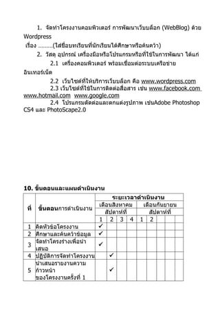1. จัดทำาโครงงานคอมพิวเตอร์ การพัฒนาเว็บบล็อก (WebBlog) ด้วย
Wordpress
เรื่อง ………(ใส่ชื่อบทเรียนที่นักเรียนได้ศึกษาหรือค้นคว้า)
       2. วัสดุ อุปกรณ์ เครื่องมือหรือโปรแกรมหรือทีใช้ในการพัฒนา ได้แก่
                                                   ่
            2.1 เครื่องคอมพิวเตอร์ พร้อมเชื่อมต่อระบบเครือข่าย
อินเทอร์เน็ต
         2.2 เว็บไซต์ทให้บริการเว็บบล็อก คือ www.wordpress.com
                         ี่
         2.3 เว็บไซต์ทใช้ในการติดต่อสื่อสาร เช่น www.facebook.com
                      ี่
www.hotmail.com www.google.com
         2.4 โปรแกรมตัดต่อและตกแต่งรูปภาพ เช่นAdobe Photoshop
CS4 และ PhotoScape2.0




10. ขั้นตอนและแผนดำาเนินงาน
                                     ระยะเวลาดำาเนินงาน
                               เดือนสิงหาคม     เดือนกันยายน
 ที่   ขันตอนการดำาเนินงาน
         ้
                                  สัปดาห์ที่       สัปดาห์ที่
                               1 2 3 4 1 2
 1 คิดหัวข้อโครงงาน            
 2 ศึกษาและค้นคว้าข้อมูล       
   จัดทำาโครงร่างเพื่อนำา
 3                         
   เสนอ
 4 ปฏิบัติการจัดทำาโครงงาน         
   นำาเสนอรายงานความ
 5 ก้าวหน้า                        
   ของโครงงานครั้งที่ 1
 
