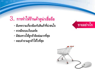 3. การทําให้รานค้าดูน่าเชื่อถือ
             ้
  ‐ มีบทความเกี่ยวข้องกับสินค้าที่น่าสนใจ   ขายอย่างไร
  ‐ ควรมีระบบเว็บบอร์ด
  ‐ มีช่องทางให้ลูกค้าติดต่อมากที่สด
                                   ุ
  ‐ ตอบคําถามลูกค้าให้ไวที่สดุ
 