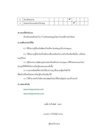 8     ประเมินผลงาน                                                    
   9     นาเสนอโครงงานผ่านเว็บ blog                                            


10. สถานที่ดาเนินงาน
        ห้องเรียนคอมพิวเตอร์ ICT โรงเรียนเลยอนุกูลวิทยา อาเภอเมือง จังหวัดเลย

11. ผลที่คาดว่าจะได้รับ

        11.1 ได้รับความรู้เกี่ยวกับพัฒนาเว็บบล็อก (WebBlog) ด้วย Wordpress

        11.2 ได้รับความรู้เกี่ยวกับเรื่องที่นามาเป็นบทเรียนในการสร้างเว็บบล็อกคือเรื่อง เครือข่าย
แบบไร้สาย
        11.3 ผู้เรียนสามารถพัฒนารูปแบบของเว็บบล็อกจาก Wordpress ได้ด้วยตนเองและนามา
ประยุกต์ใช้ให้เข้ากับการเรียนรู้ของตนเองมากยิ่งขึ้น
        11.4 สามารถติดต่อสื่อสารกันได้ระหว่างครู เพื่อนและผู้สนใจทั่วไป
เพื่อสร้างเป็นเครือข่ายการเรียนรู้ผ่านเว็บบล็อกได้
        11.5 ได้นาเอาเทคโนโลยีสารสนเทศยุคใหม่มาใช้อย่างมีคุณค่า และสร้างสรรค์

12. เอกสารอ้างอิง
        www.thaiipcamera.com

        www.thaigoodview.com




                                       ลงชื่อ. กาไรทิพย์ ทานา


                                      (นางสาว กาไรทิพย์ ทานา)


                                             ผู้เสนอโครงงาน
 
