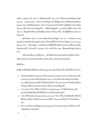 WWW) จากยุคแรก คือ Web 1.0 ซึ่งมีลักษณะเป็น Static Web คือมีการนาเสนอข้อมูลทางเดียว
(one-way communication) ด้วยการแปลงข้อมูลข่าวสารที่มีอยู่รอบตัวเราให้อยู่ในรูปของดิจิตอล
(Digital) เช่น หนังสือพิมพ์ นิตยสาร หรือการโฆษณาตามหน้าเว็บไซต์ โดยผู้ใช้สามารถอ่านได้แต่
ไม่สามารถเข้าร่วมในการสร้างข้อมูลได้ แต่เมื่อก้าวเข้าสู่ยุคที่ 2 ของเทคโนโลยีคือ WWW หรือ
Web 2.0 เป็นยุคที่ทาให้อินเทอร์เน็ตมีศักยภาพในการใช้งานมากขึ้น เน้นให้ผู้ใช้มีส่วนร่วมในการ
สร้างสรรค์
         จุดกาเนิดของ Web 2.0 และการพัฒนาก้าวผ่านเข้าสู่ยุค Web 3.0 ความนิยมขอ Social
Media มีการเติบโตอย่างไม่หยุดยั้งและมีแนวโน้มของผู้ใช้บริการทั่วโลก ปัจจุบัน Social Network
Website ต่าง ๆ ก็มีการพัฒนา และเปิดโอกาสให้ผู้ใช้ได้เข้าไปมีส่วนร่วมในการใช้ประโยชน์เชิง
สังคมกันมากขึ้น ไม่ว่าจะเป็น Facebook หรือ การสร้างเว็บ Blog เพื่อเผยแพร่ข้อมูลในรูปแบบ
ต่างๆ
         ในเรื่องของเนื้อหาความรู้เกี่ยวกับ......(เรื่องที่นักเรียนนามาทาบทเรียน หรือเนื้อหาในเว็บ
บล็อก) นั้น เป็นความสนใจส่วนตัวที่อยากจะศึกษาเรื่องราวเกี่ยวกับเทคโนโลยี 3G

ซึ่งมีเนื้อหา..

3G คือ โทรศัพท์เคลื่อนที่ยุคที่สาม หรือมาตรฐาน IMT-2000 นั้นนิยามสั้นๆ เพื่อให้เข้าใจตรงกันว่า

      “ต้องมี แพลทฟอร์ม (Platform) สาหรับการหลอมรวมของบริการต่างๆ อาทิ กิจการประจาที่
       (Fixed Service) กิจการเคลื่อนที่ (Mobile Service) บริการสื่อสารเสียง ข้อมูล อินเทอร์เน็ต
       และ พหุสื่อ (Multimedia) เป็นไปในทิศทางเดียวกัน” คือ สามารถถ่ายเท ส่งต่อข้อมูล ดิจิตอล
       ไปยังอุปกรณ์โทรคมนาคมประเภทต่างๆ ให้สามารถรับส่งข้อมูลได้
      “ความ สามารถในการใช้โครงข่ายทั่วโลก (Global Roaming) ” คือ ผู้บริโภคสามารถ ถือ
       อุปกรณ์โทรศัพท์เคลื่อนที่ไปใช้ได้ทั่วโลก โดยไม่ต้องเปลี่ยนเครื่อง
      “บริการที่ไม่ขาดตอน (Seamless Delivery Service) ” คือ การใช้งานโทรศัพท์เคลื่อนที่โดยไม่
       รู้สึกถึงการเปลี่ยน เซลล์ไซต์ (Cell Site) เขาใช้คาว่า Seam less นั้นแปลว่า ไร้รอยตะเข็บนะ
       ครับ
      อัตรา ความเร็วในการส่งข้อมูล (Transmission Rate) ในมาตรฐาน IMT-2000 นั้นกาหนดไว้
       ว่าต้องมีอัตราความเร็วดังนี้ [
  

                  o
 