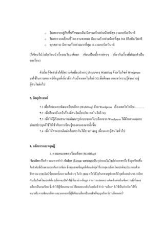 o    ในสภาวะอยู่กับที่หรือขณะเดิน มีความเร็วอย่างน้อยที่สุด 2 เมกะบิต/วินาที
             o    ในสภาวะเคลื่อนที่โดย ยานพาหนะ มีความเร็วอย่างน้อยที่สุด 384 กิโลบิต/วินาที
             o    ทุกสภาวะ มีความเร็วอย่างมากที่สุด 14.4 เมกะบิต/วินาที

(ก็เขียนไปว่านักเรียนนาเรื่องอะไรมาศึกษา เขียนเป็นเนื้อหาย่อๆๆ เกี่ยวกับเรื่องที่นามาทาเป็น
บทเรียน)

        ดังนั้น ผู้จัดทาจึงได้มีความคิดที่จะนาเอารูปแบบของ WebBlog ด้วยเว็บไซต์ Wordpress
มาใช้ในการเผยแพร่ข้อมูลที่เกี่ยวข้องกับเรื่องเทคโนโลยี 3G.พื่อศึกษา เผยแพร่ความรู้ดังกล่าวสู่
ผู้สนใจต่อไป


7. วัตถุประสงค์

      7.1 เพื่อศึกษาและพัฒนาเว็บบล็อก (WebBlog) ด้วย Wordpress เรื่องเทคโยโลยี3G………
      7.2 เพื่อศึกษาค้นคว้าเรื่องที่สนใจเกี่ยวกับ เทคโนโลยี 3G
      7.3 เพื่อให้ผู้เรียนสามารถพัฒนารูปแบบของเว็บบล็อกจาก Wordpress ได้ด้วยตนเองและ
นามาประยุกต์ใช้ให้เข้ากับการเรียนรู้ของตนเองมากยิ่งขึ้น
      7.4 เพื่อให้สามารถติดต่อสื่อสารกันได้ระหว่างครู เพื่อนและผู้สนใจทั่วไป


8. หลักการและทฤษฎี
                  1. ความหมายของเว็บบล็อก (WebBlog)
เว็บบล็อก เป็นคารวมมาจากคาว่า เว็บล็อก (อังกฤษ: weblog) เป็นรูปแบบเว็บไซต์ประเภทหนึ่ง ซึ่งถูกเขียนขึ้น
ในลาดับที่เรียงตามเวลาในการเขียน ซึ่งจะแสดงข้อมูลที่เขียนล่าสุดไว้แรกสุด บล็อกโดยปกติจะประกอบด้วย
ข้อความ ภาพ ลิงก์ ซึ่งบางครั้งจะรวมสื่อต่างๆ ไม่ว่า เพลง หรือวิดโอในหลายรูปแบบได้ จุดที่แตกต่างของบล็อก
                                                                ี
กับเว็บไซต์โดยปกติคือ บล็อกจะเปิดให้ผเู้ ข้ามาอ่านข้อมูล สามารถแสดงความคิดเห็นต่อท้ายข้อความที่เจ้าของ
บล็อกเป็นคนเขียน ซึ่งทาให้ผเู้ ขียนสามารถได้ผลตอบกลับโดยทันที คาว่า "บล็อก" ยังใช้เป็นคากริยาได้ซึ่ง
หมายถึง การเขียนบล็อก และนอกจากนี้ผู้ทเี่ ขียนบล็อกเป็นอาชีพก็จะถูกเรียกว่า "บล็อกเกอร์"
 