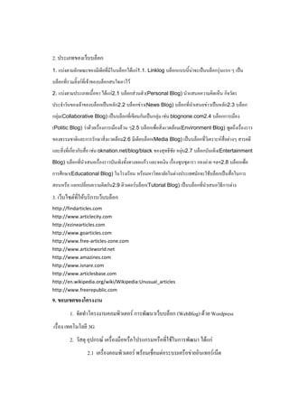2. ประเภทของเว็บบล็อก
1. แบ่งตามลักษณะของมีเดียที่มในบล็อกได้แก่1.1. Linklog บล็อกแบบนี้น่าจะเป็นบล็อกรุ่นแรก ๆ เป็น
                             ี
บล็อกที่รวมลิ๊งก์ที่เจ้าของบล็อกสนใจเอาไว้
2. แบ่งตามประเภทเนื้อหา ได้แก่2.1 บล็อกส่วนตัว(Personal Blog) นาแสนอความคิดเห็น กิจวัตร

ประจาวันของเจ้าของบล็อกเป็นหลัก2.2 บล็อกข่าว(News Blog) บล็อกที่นาเสนอข่าวเป็นหลัก2.3 บล็อก
กลุ่ม(Collaborative Blog) เป็นบล็อกที่เขียนกันเป็นกลุ่ม เช่น blognone.com2.4 บล็อกการเมือง
(Politic Blog) ว่าด้วยเรื่องการเมืองล้วน ๆ2.5 บล็อกเพื่อสิ่งแวดล้อม(Environment Blog) พูดถึงเรื่องราว
ของธรรมชาติและการรักษาสิ่งแวดล้อม2.6 มีเดียบล็อก(Media Blog) เป็นบล็อกที่วิเคราะห์สื่อต่างๆ สารคดี
และสิ่งที่เกี่ยวกับสื่อ เช่น oknation.net/blog/black ของสุทธิชัย หยุ่น2.7 บล็อกบันเทิง(Entertainment
Blog) บล็อกที่นาเสนอเรื่องราวบันเทิงทังทางจอแก้ว และจอเงิน เรื่องซุบซุดารา กองถ่าย ฯลฯ2.8 บล็อกเพื่อ
                                      ้
การศึกษา(Educational Blog) ในโรงเรียน หรือมหาวิทยาลัยในต่างประเทศมักจะใช้บล็อกเป็นสื่อในการ
สอนหรือ แลกเปลี่ยนความคิดกัน2.9 ติวเตอร์บล็อก(Tutorial Blog) เป็นบล็อกทีนาเสนอวิธีการต่าง
                                                                        ่
3. เว็บไซต์ที่ให้บริการเว็บบล็อก
http://findarticles.com
http://www.articlecity.com
http://ezinearticles.com
http://www.goarticles.com
http://www.free-articles-zone.com
http://www.articleworld.net
http://www.amazines.com
http://www.isnare.com
http://www.articlesbase.com
http://en.wikipedia.org/wiki/Wikipedia:Unusual_articles
http://www.freerepublic.com
9. ขอบเขตของโครงงาน
         1. จัดทาโครงงานคอมพิวเตอร์ การพัฒนาเว็บบล็อก (WebBlog) ด้วย Wordpress
เรื่อง เทคโนโลยี 3G
         2. วัสดุ อุปกรณ์ เครื่องมือหรือโปรแกรมหรือที่ใช้ในการพัฒนา ได้แก่
                  2.1 เครื่องคอมพิวเตอร์ พร้อมเชื่อมต่อระบบเครือข่ายอินเทอร์เน็ต
 