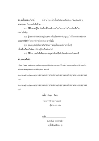 11. ผลที่คาดว่าจะได้รับ           11.1 ได้รับความรู้เกี่ยวกับพัฒนาเว็บบล็อก (WebBlog) ด้วย
Wordpress เรื่องเทคโนโลยี 3G………
        11.2 ได้รับความรู้เกี่ยวกับเรื่องที่นามาเป็นบทเรียนในการสร้างเว็บบล็อกคือเรื่อง
เทคโนโลยี 3G
        11.3 ผู้เรียนสามารถพัฒนารูปแบบของเว็บบล็อกจาก Wordpress ได้ด้วยตนเองและนามา
ประยุกต์ใช้ให้เข้ากับการเรียนรู้ของตนเองมากยิ่งขึ้น
        11.4 สามารถติดต่อสื่อสารกันได้ระหว่างครู เพื่อนและผู้สนใจทั่วไป
เพื่อสร้างเป็นเครือข่ายการเรียนรู้ผ่านเว็บบล็อกได้
        11.5 ได้นาเอาเทคโนโลยีสารสนเทศยุคใหม่มาใช้อย่างมีคุณค่า และสร้างสรรค์

12. เอกสารอ้างอิง

- http://www.makemoneyonlineeazy.com/display-category/55-make-money-online-with-google-
adsense/980-promote-webblog.html?start=9

http://th.wikipedia.org/wiki/%E0%B8%9A%E0%B8%A5%E0%B9%87%E0%B8%AD%E0%B8
%81

http://th.wikipedia.org/wiki/%E0%B8%9A%E0%B8%A5%E0%B9%87%E0%B8%AD%E0%B8
%81

                                  ลงชื่อ ขนิษฐา วัฒนะ

                                    (นางสาวขนิษฐา วัฒนะ )
                                                  ผู้เสนอโครงงาน



                                  ลงชื่อ.............................................
                                            (นางสมร ตาระพันธ์)
                                             ครูที่ปรึกษาโครงงาน
 