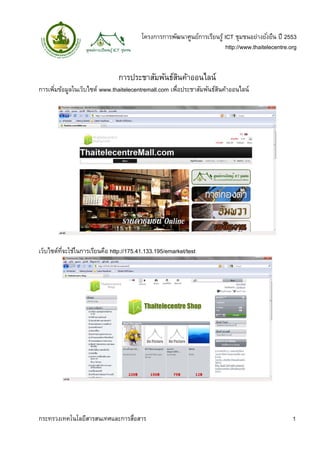 โครงการการพัฒนาศูนย์การเรียนรู้ ICT ชุมชนอย่างยังยืน ปี 2553
                                                                                          ่
                                                                         http://www.thaitelecentre.org


                               การประชาสัมพันธ์สนค้าออนไลน์
                                                ิ
การเพิมข้อมูลในเว็บไซต์ www.thaitelecentremall.com เพือประชาสัมพันธ์สนค้าออนไลน์
      ่                                              ่               ิ




เว็บไซต์ทจะใช้ในการเรียนคือ http://175.41.133.195/emarket/test
         ่ี




กระทรวงเทคโนโลยีสารสนเทศและการสือสาร
                               ่                                                                    1
 