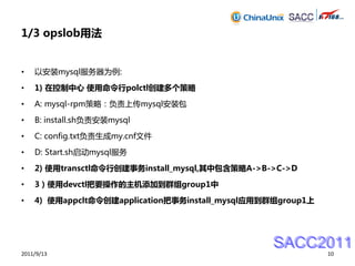 1/3 opslob用法


•   以安装mysql服务器为例:

•   1) 在控制中心 使用命令行polctl创建多个策略

•   A: mysql-rpm策略：负责上传mysql安装包

•   B: install.sh负责安装mysql

•   C: config.txt负责生成my.cnf文件

•   D: Start.sh启动mysql服务

•   2) 使用transctl命令行创建事务install_mysql,其中包含策略A->B->C->D

•   3）使用devctl把要操作的主机添加到群组group1中

•   4) 使用appclt命令创建application把事务install_mysql应用到群组group1上




                                                 SACC2011
2011/9/13                                                    10
 