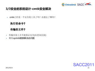 3/3安全的系统设计-cmtk安全解决

       cmtk已经是一个安全的工具了吗？还遗忘了哪些？




       传输内容上并不能保证安全(从更高层面)
       期待opslob能够解决此问题




                                   SACC2011
2011/9/13                               21
 