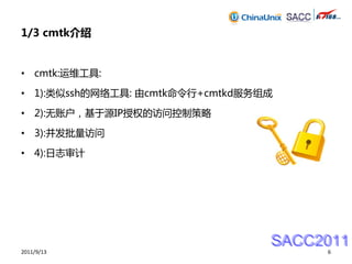 1/3 cmtk介绍


• cmtk:运维工具:

• 1):类似ssh的网络工具: 由cmtk命令行+cmtkd服务组成

• 2):无账户，基于源IP授权的访问控制策略

• 3):并发批量访问

• 4):日志审计




                                  SACC2011
2011/9/13                              6
 