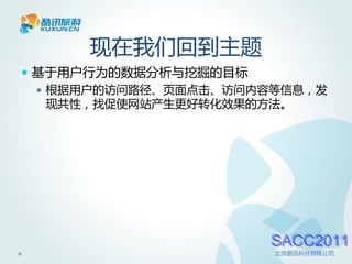 现在我们回到主题
  基于用户行为的数据分析与挖掘的目标
    根据用户的访问路径、页面点击、访问内容等信息，发
     现共性，找促使网站产生更好转化效果的方法。




                       SACC2011
11                      北京酷讯科技有限公司
 