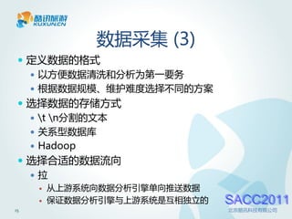 数据采集 (3)
  定义数据的格式
    以方便数据清洗和分析为第一要务
    根据数据规模、维护难度选择不同的方案
  选择数据的存储方式
    t n分割的文本
    关系型数据库
    Hadoop
  选择合适的数据流向
   拉
        从上游系统向数据分析引擎单向推送数据
        保证数据分析引擎与上游系统是互相独立的   SACC2011
15                             北京酷讯科技有限公司
 