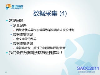 数据采集 (4)
  常见问题
    测量误差
         因统计代码异步加载导致某些请求未被统计到
      数据收集错误
         中文字段的乱码
      数据收集遗漏
         字符串太长，超过了字段限制而被截断
  我们会在数据清洗环节进行解决！



                                 SACC2011
16                               北京酷讯科技有限公司
 