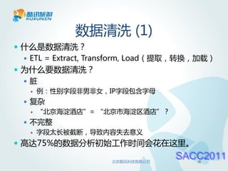 数据清洗 (1)
 什么是数据清洗？
   ETL = Extract, Transform, Load（提取，转换，加载）
 为什么要数据清洗？
  脏
      例：性别字段非男非女，IP字段包含字母
   复杂
      “北京海淀酒店”= “北京市海淀区酒店”？
   不完整
      字段太长被截断，导致内容失去意义
 高达75%的数据分析初始工作时间会花在这里。

                     北京酷讯科技有限公司
                                   SACC2011
                                        18
 