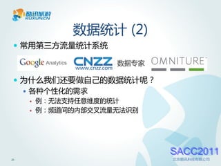 数据统计 (2)
  常用第三方流量统计系统



  为什么我们还要做自己的数据统计呢？
    各种个性化的需求
        例：无法支持任意维度的统计
        例：频道间的内部交叉流量无法识别




                            SACC2011
21                          北京酷讯科技有限公司
 