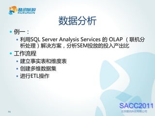 数据分析
  例一：
    利用SQL Server Analysis Services 的 OLAP （联机分
     析处理）解决方案，分析SEM投放的投入产出比
  工作流程
    建立事实表和维度表
    创建多维数据集
    进行ETL操作




                                      SACC2011
24                                    北京酷讯科技有限公司
 