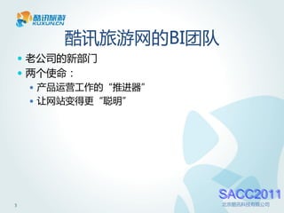 酷讯旅游网的BI团队
     老公司的新部门
     两个使命：
       产品运营工作的“推进器”
       让网站变得更“聪明”




                       SACC2011
3                      北京酷讯科技有限公司
 