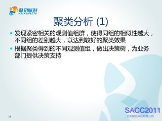 聚类分析 (1)
  发现紧密相关的观测值组群，使得同组的相似性越大，
   不同组的差别越大，以达到较好的聚类效果
  根据聚类得到的不同观测值组，做出决策树，为业务
   部门提供决策支持




                     SACC2011
34                   北京酷讯科技有限公司
 