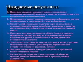 Ожидаемые результаты: 1. Обеспечить овладение каждым учащимся максимально возможным уровнем обученности и развития в соответствии с его потребностями и возможностями. 2. Сформировать у своих учеников социальную мобильность, научить адаптироваться к последующей ступени образования. 3. Повысить профессионализм педагогов через их вовлечение в непосредственный процесс разработки, реализации и развития всех компонентов учебно-методического комплекса начальной школы. 4. Обеспечить получение основного и общего (полного) среднего образования каждому ученику на максимально возможном т качественном уровне в соответствии с индивидуальными возможностями личности. 5. Содействовать в адаптации ученика к условиям жизни, к реалиям общественного развития, удовлетворить образовательные потребности учащихся, родителей, региона. 6. Овладение школьниками культурно-ценностных ориентаций, взаимоотношений общения. 7. Психологичская коррекция, снятие трудностей обучения, общения,развитие взаимоотношений в процессе учебной деятельности. 