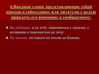 6.Вводные слова, представляющие собой
призыв к собеседнику или читателю с целью
  привлечь его внимание к сообщаемому:

 Вы поймите, я не хочу знакомиться с людьми, с
  которыми я знакомиться не хочу.
 Ты знаешь, он совсем не похож на Быкова.
 