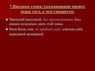 7.Вводные слова, указывающие оценку
         меры того, о чем говорится:
 Прошлый выходной, без преувеличения, был
  самым холодным днем этой зимы.
 Рина была, или, по крайней мере, считала себя
  передовой женщиной
 