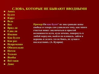 СЛОВА, КОТОРЫЕ НЕ БЫВАЮТ ВВОДНЫМИ
   Авось
   Будто
   Вдруг
   Ведь
   Вот           Пример:Он как будто* не знал раньше цены
   Вряд ли       свободе и теперь сам удивлялся тому, как много
   Едва ли       счастья может заключаться в простой
                  возможности идти, куда хочешь, повернуть в
   Именно
                  любой переулок, выйти на площадь, зайти в
   Как будто     церковь и делать это не боясь, не думая о
   Как раз       последствиях. (А. Куприн)
   Непременно
   Обязательно
   Почти
   Только
   Якобы
   Всѐ-таки
   Даже
 