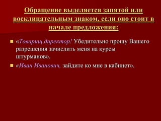 Обращение выделяется запятой или
восклицательным знаком, если оно стоит в
         начале предложения:
 «Товарищ директор! Убедительно прошу Вашего
  разрешения зачислить меня на курсы
  штурманов».
 «Иван Иванович, зайдите ко мне в кабинет».
 