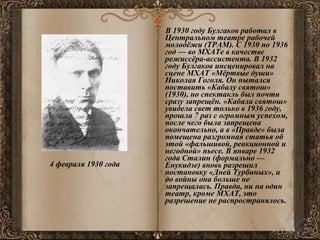 4 февраля 1930 года   В 1930 году Булгаков работал в Центральном театре рабочей молодёжи (ТРАМ). С 1930 по 1936 год — во МХАТе в качестве режиссёра-ассистента. В 1932 году Булгаков инсценировал на сцене МХАТ «Мёртвые души» Николая Гоголя. Он пытался поставить «Кабалу святош» (1930), но спектакль был почти сразу запрещён. «Кабала святош» увидела свет только в 1936 году, прошла 7 раз с огромным успехом, после чего была запрещена окончательно, а в «Правде» была помещена разгромная статья об этой «фальшивой, реакционной и негодной» пьесе. В январе 1932 года Сталин (формально — Енукидзе) вновь разрешил постановку «Дней Турбиных», и до войны она больше не запрещалась. Правда, ни на один театр, кроме МХАТ, это разрешение не распространялось. 