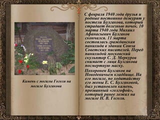 С февраля 1940 года друзья и родные постоянно дежурят у постели Булгакова, который страдает болезнью почек. 10 марта 1940 года Михаил Афанасьевич Булгаков скончался. 11 марта состоялась гражданская панихида в здании Союза Советских писателей. Перед панихидой московский скульптор С. Д. Меркуров снимает с лица Булгакова посмертную маску. Похоронен Булгаков на Новодевичьем кладбище. На его могиле, по ходатайству его жены Е. С. Булгаковой, был установлен камень, прозванный «голгофой», который ранее лежал на могиле Н. В. Гоголя. Камень с могилы Гоголя на могиле Булгакова  