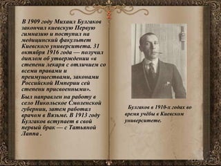 В 1909 году Михаил Булгаков закончил киевскую Первую гимназию и поступил на медицинский факультет Киевского университета. 31 октября 1916 года — получил диплом об утверждении «в степени лекаря с отличием со всеми правами и преимуществами, законами Российской Империи сей степени присвоенными». Был направлен на работу в село Никольское Смоленской губернии, затем работал врачом в Вязьме. В 1913 году Булгаков вступает в свой первый брак — с Татьяной Лаппа .    Булгаков в 1910-х годах во время учёбы в Киевском университете. 