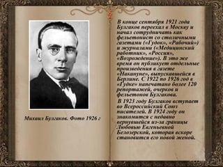 В конце сентября 1921 года Булгаков переехал в Москву и начал сотрудничать как фельетонист со столичными газетами («Гудок», «Рабочий») и журналами («Медицинский работник», «Россия», «Возрождение»). В это же время он публикует отдельные произведения в газете «Накануне», выпускавшейся в Берлине. С 1922 по 1926 год в «Гудке» напечатано более 120 репортажей, очерков и фельетонов Булгакова.  В 1923 году Булгаков вступает во Всероссийский Союз писателей. В 1924 году он знакомится с недавно вернувшейся из-за границы Любовью Евгеньевной Белозерской, которая вскоре становится его новой женой. Михаил Булгаков. Фото 1926 г  