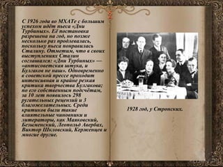 С 1926 года во МХАТе с большим успехом идёт пьеса «Дни Турбиных». Её постановка разрешена на год, но позже несколько раз продлевалась, поскольку пьеса понравилась Сталину. Отметим, что в своих выступлениях Сталин соглашался: «Дни Турбиных» — «антисоветская штука, и Булгаков не наш». Одновременно в советской прессе проходит интенсивная и крайне резкая критика творчества Булгакова; по его собственным подсчётам, за 10 лет появилось 298 ругательных рецензий и 3 благожелательных. Среди критиков были такие влиятельные чиновники и литераторы, как Маяковский, Безыменский, Леопольд Авербах, Виктор Шкловский, Керженцев и многие другие. 1928 год, у Стронских.   