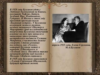 В 1928 году Булгаков едет с Любовью Евгеньевной на Кавказ, посещает Тифлис, Батум, Зелёный Мыс, Владикавказ, Гудермес. В Москве в этом году проходит премьера пьесы «Багровый остров». У Булгакова возникает замысел романа, позднее названного «Мастер и Маргарита» (ряд исследователей творчества Булгакова отмечают влияние на него при замысле и написании этого романа австрийского писателя Густава Майринка, в частности можно говорить о таких романах последнего, как «Голем», который Булгаков читал в переводе Д.Выгодского, и «Зелёный лик»). Писатель также начинает работу над пьесой о Мольере («Кабала святош»). В 1929 году Булгаков знакомится с Еленой Сергеевной Шиловской, будущей третьей женой. апрель 1935 года, Елена Сергеевна, М.А.Булгаков  