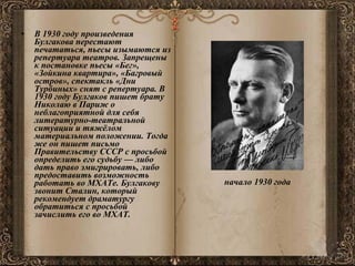 В 1930 году произведения Булгакова перестают печататься, пьесы изымаются из репертуара театров. Запрещены к постановке пьесы «Бег», «Зойкина квартира», «Багровый остров», спектакль «Дни Турбиных» снят с репертуара. В 1930 году Булгаков пишет брату Николаю в Париж о неблагоприятной для себя литературно-театральной ситуации и тяжёлом материальном положении. Тогда же он пишет письмо Правительству СССР с просьбой определить его судьбу — либо дать право эмигрировать, либо предоставить возможность работать во МХАТе. Булгакову звонит Сталин, который рекомендует драматургу обратиться с просьбой зачислить его во МХАТ. начало 1930 года   