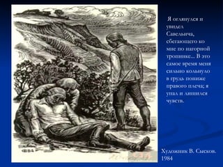 Я оглянулся и увидел Савельича, сбегающего ко мне по нагорной тропинке... В это самое время меня сильно кольнуло в грудь пониже правого плеча; я упал и лишился чувств. Художник В. Сысков. 1984   