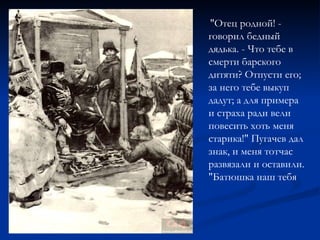 "Отец родной! - говорил бедный дядька. - Что тебе в смерти барского дитяти? Отпусти его; за него тебе выкуп дадут; а для примера и страха ради вели повесить хоть меня старика!" Пугачев дал знак, и меня тотчас развязали и оставили. "Батюшка наш тебя 