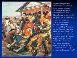 Меня снова привели к самозванцу и поставили перед ним на колени. Пугачев протянул мне жилистую свою руку. " Целуй  руку, целуй руку!" - говорили около меня. Но я предпочел бы самую лютую казнь такому подлому унижению. "Батюшка Петр Андреич! - шептал Савельич, стоя за мною и толкая меня. - Не упрямься! что тебе стоит? плюнь да поцелуй у злод... (тьфу!) поцелуй у него ручку". Я не шевелился. Пугачев опустил руку, сказав с усмешкою: "Его благородие, знать, одурел от радости. Подымите его!"  
