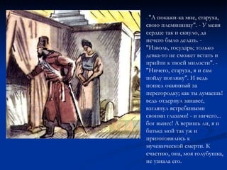 -  "А покажи-ка мне, старуха, свою племянницу". - У меня сердце так и екнуло, да нечего было делать. - "Изволь, государь; только девка-то не сможет встать и прийти к твоей милости". - "Ничего, старуха, я и сам пойду погляжу". И ведь пошел окаянный за перегородку; как ты думаешь! ведь отдернул занавес, взглянул ястребиными своими глазами! - и ничего... бог вынес! А веришь ли, я и батька мой так уж и приготовились к мученической смерти. К счастию, она, моя голубушка, не узнала его. 