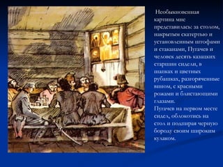 Необыкновенная картина мне представилась: за столом, накрытым скатертью и установленным штофами и стаканами, Пугачев и человек десять казацких старшин сидели, в шапках и цветных рубашках, разгоряченные вином, с красными рожами и блистающими глазами.  Пугачев на первом месте сидел, облокотись на стол и подпирая черную бороду своим широким кулаком.  