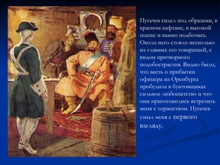 Пугачев сидел под образами, в красном кафтане, в высокой шапке и важно подбочась. Около него стояло несколько из главных его товарищей, с видом притворного подобострастия. Видно было, что весть о прибытии офицера из Оренбурга пробудила в бунтовщиках сильное любопытство и что они приготовились встретить меня с торжеством. Пугачев узнал меня с  первого взгляду. 