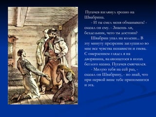 Пугачев взглянул грозно на Швабрина. - И ты смел меня обманывать! - сказал он ему. - Знаешь ли, бездельник, чего ты достоин? Швабрин упал на колени... В эту минуту презрение заглушило во мне все чувства ненависти и гнева. С омерзением глядел я на дворянина, валяющегося в ногах беглого казака. Пугачев смягчился. - Милую тебя на сей раз, - сказал он Швабрину, - но знай, что при первой вине тебе припомнится и эта. 