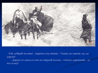 - Гей, добрый человек! - закричал ему ямщик. - Скажи, не знаешь ли, где дорога? - Дорога-то здесь; я стою на твердой полосе, - отвечал дорожный, - да что толку? 