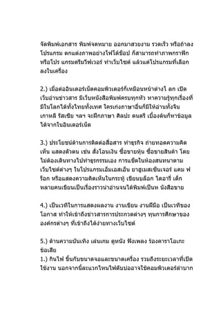 จัดพิมพ์เอกสาร พิมพ์จดหมาย ออกมาสวยงาม รวดเร็ว หรือถ้าลง
โปรแกรม ตกแต่งภาพอย่างโฟโต้ช็อป ก็สามารถทำาภาพกราฟิก
หรือโปร แกรมดรีมวีฟเวอร์ ทำาเว็บไซต์ แล้วแต่โปรแกรมที่เลือก
ลงในเครื่อง


2.) เมื่อต่ออินเตอร์เน็ตคอมพิวเตอร์ก็เหมือนหน้าต่างโ ลก เปิด
เว็บอ่านข่าวสาร มีเว็บหนังสือพิมพ์ครบทุกหัว หาความรู้ทุกเรื่องที่
มีในโลกได้ทั้งไทยทั้งเทศ ใครเก่งภาษาอื่นก็มีให้อ่านทั้งจีน
เกาหลี รัสเซีย ฯลฯ จะฝึกภาษา ศิลปะ ดนตรี เบื้องต้นก็หาข้อมูล
ได้จากในอินเตอร์เน็ต


3.) ประโยชน์ด้านการติดต่อสื่อสาร ทำาธุรกิจ ถ่ายทอดความคิด
เห็น แสดงตัวตน เช่น สั่งโอนเงิน ซื้อขายหุ้น ซื้อขายสินค้า โดย
ไม่ต้องเดินทางไปทำาธุรกรรมเอง การแช็ตในห้องสนทนาตาม
เว็บไซต์ต่างๆ ในโปรแกรมเอ็มเอสเอ็น ยาฮูเมสเซ็นเจอร์ แคม ฟ
ร็อก หรือแสดงความคิดเห็นในกระทู้ เขียนบล็อก ไดอารี่ เด็ก
หลายคนเขียนเป็นเรื่องราวน่าอ่านจนได้พิมพ์เป็นห นังสือขาย


4.) เป็นเวทีในการแสดงผลงาน งานเขียน งานฝีมือ เป็นเวทีของ
โอกาส ทำาให้เข้าถึงข่าวสารการประกวดต่างๆ ทุนการศึกษาของ
องค์กรต่างๆ ที่เข้าถึงได้งายทางเว็บไซต์
                          ่


5.) ด้านความบันเทิง เล่นเกม ดูหนัง ฟังเพลง ร้องคาราโอเกะ
ข้อเสีย
1.) กินไฟ ขึ้นกับขนาดจอและขนาดเครื่อง รวมถึงระยะเวลาที่เปิด
ใช้งาน นอกจากนีละแวกไหนไฟดับบ่ออาจใช้คอมพิวเตอร์ลำาบาก
               ้
 